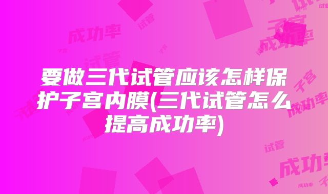 要做三代试管应该怎样保护子宫内膜(三代试管怎么提高成功率)