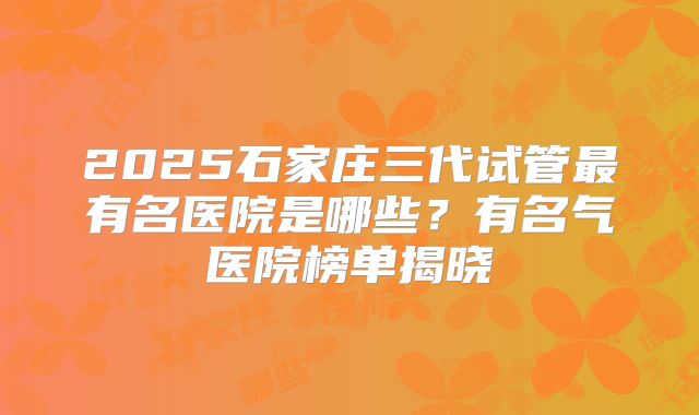 2025石家庄三代试管最有名医院是哪些？有名气医院榜单揭晓