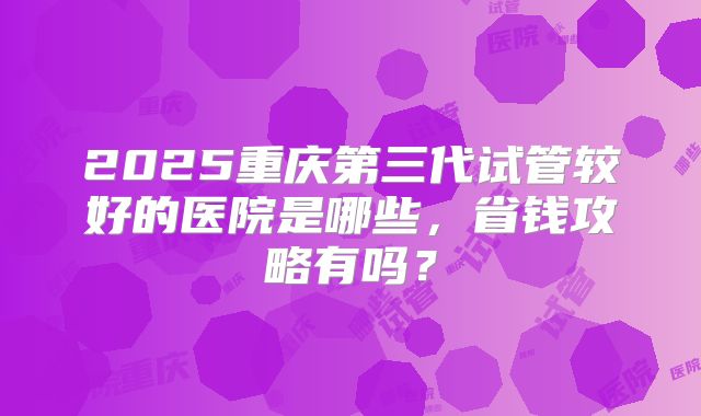 2025重庆第三代试管较好的医院是哪些，省钱攻略有吗？