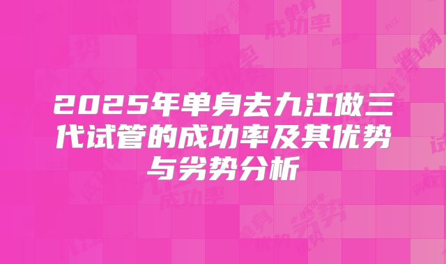 2025年单身去九江做三代试管的成功率及其优势与劣势分析