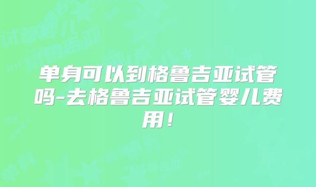 单身可以到格鲁吉亚试管吗-去格鲁吉亚试管婴儿费用！