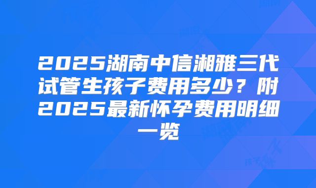 2025湖南中信湘雅三代试管生孩子费用多少?附2025最新怀孕费用明细一览
