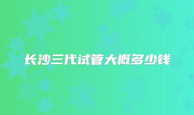 长沙三代试管大概多少钱