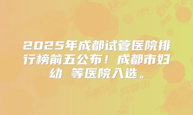 2025年成都试管医院排行榜前五公布！成都市妇幼 等医院入选。