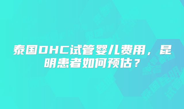 泰国DHC试管婴儿费用，昆明患者如何预估？