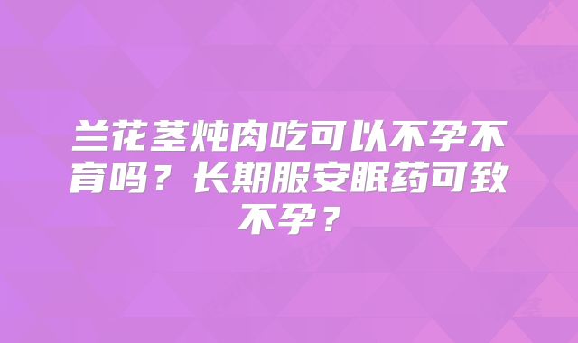 兰花茎炖肉吃可以不孕不育吗？长期服安眠药可致不孕？