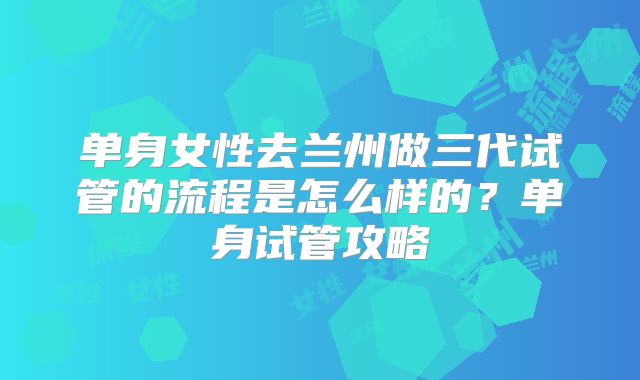 单身女性去兰州做三代试管的流程是怎么样的？单身试管攻略