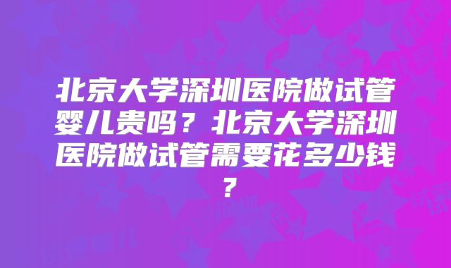 北京大学深圳医院做试管婴儿贵吗？北京大学深圳医院做试管需要花多少钱？