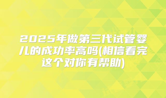 2025年做第三代试管婴儿的成功率高吗(相信看完这个对你有帮助)