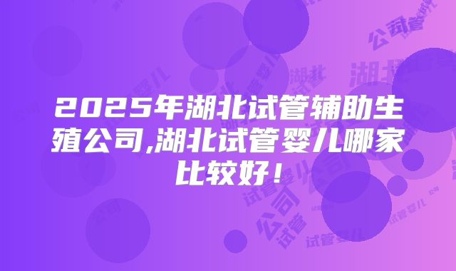 2025年湖北试管辅助生殖公司,湖北试管婴儿哪家比较好！