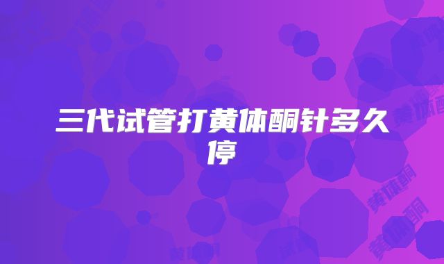 三代试管打黄体酮针多久停