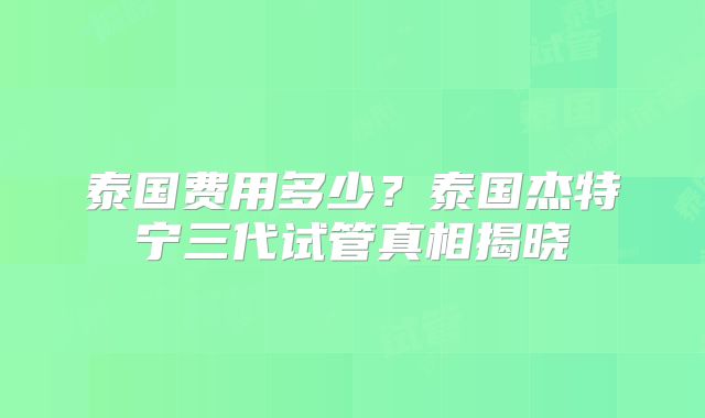 泰国费用多少？泰国杰特宁三代试管真相揭晓