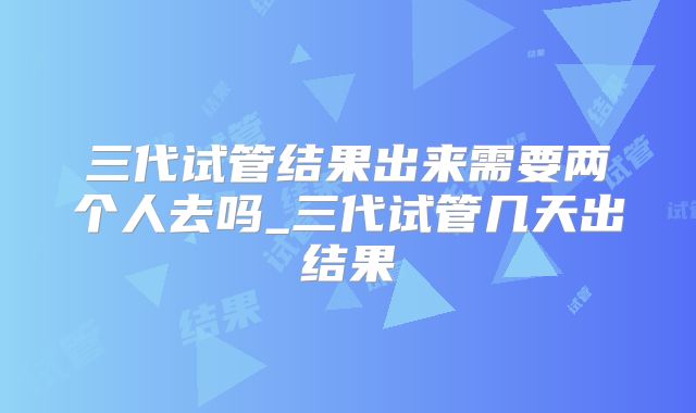 三代试管结果出来需要两个人去吗_三代试管几天出结果