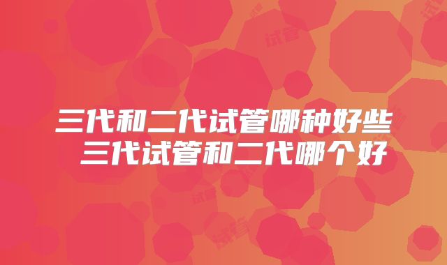 三代和二代试管哪种好些 三代试管和二代哪个好