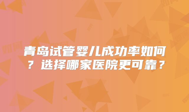 青岛试管婴儿成功率如何？选择哪家医院更可靠？