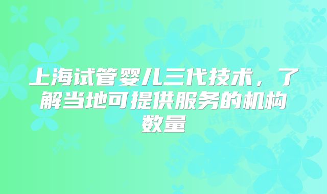 上海试管婴儿三代技术，了解当地可提供服务的机构数量