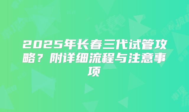 2025年长春三代试管攻略?附详细流程与注意事项