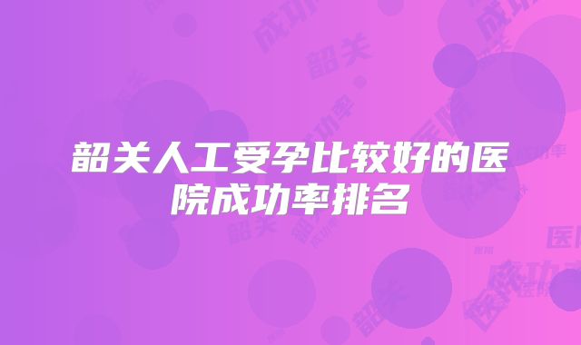 韶关人工受孕比较好的医院成功率排名