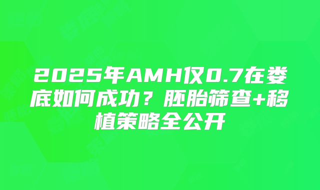 2025年AMH仅0.7在娄底如何成功？胚胎筛查+移植策略全公开