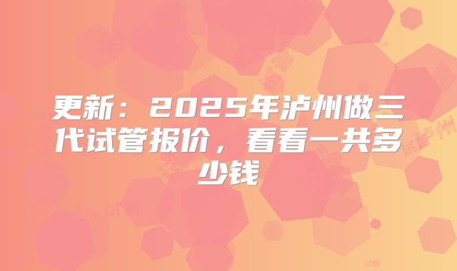 更新：2025年泸州做三代试管报价，看看一共多少钱