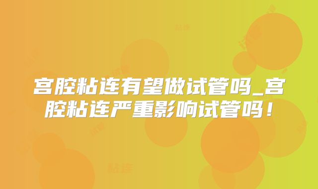 宫腔粘连有望做试管吗_宫腔粘连严重影响试管吗！