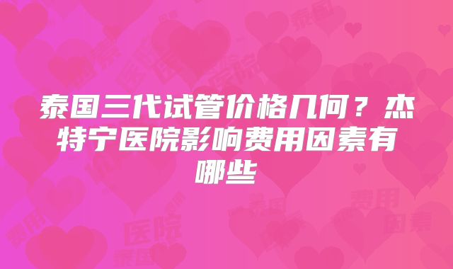 泰国三代试管价格几何？杰特宁医院影响费用因素有哪些