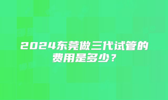 2024东莞做三代试管的费用是多少？