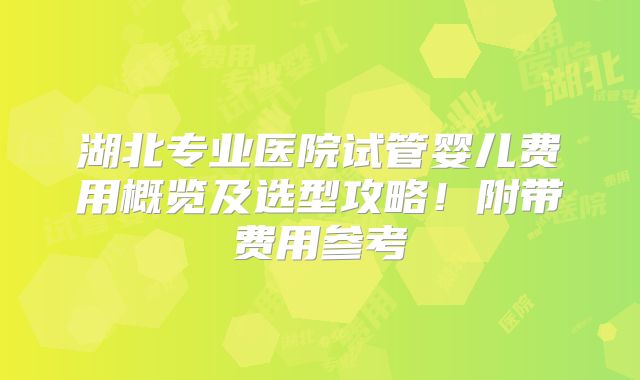 湖北专业医院试管婴儿费用概览及选型攻略！附带费用参考