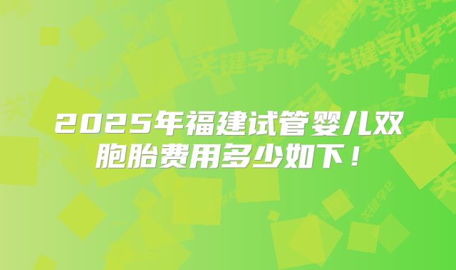 2025年福建试管婴儿双胞胎费用多少如下！
