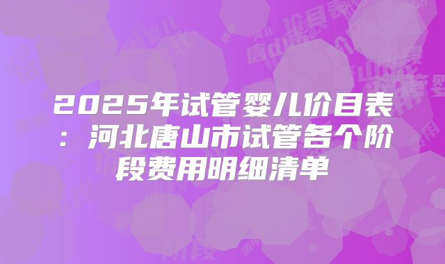 2025年试管婴儿价目表：河北唐山市试管各个阶段费用明细清单