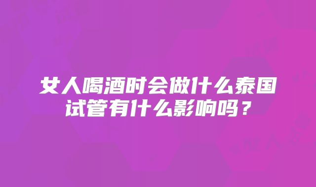 女人喝酒时会做什么泰国试管有什么影响吗？