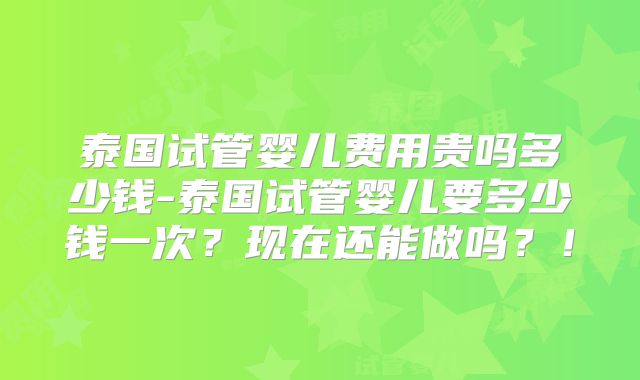 泰国试管婴儿费用贵吗多少钱-泰国试管婴儿要多少钱一次？现在还能做吗？！