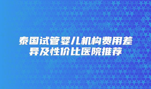 泰国试管婴儿机构费用差异及性价比医院推荐