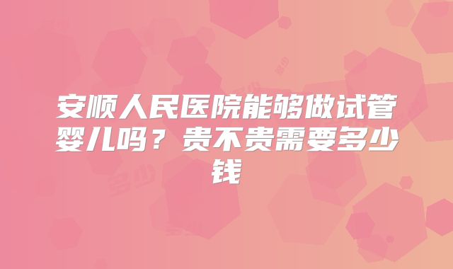 安顺人民医院能够做试管婴儿吗？贵不贵需要多少钱
