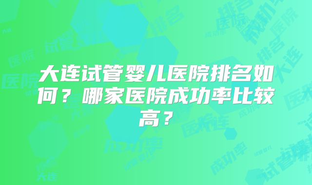 大连试管婴儿医院排名如何？哪家医院成功率比较高？