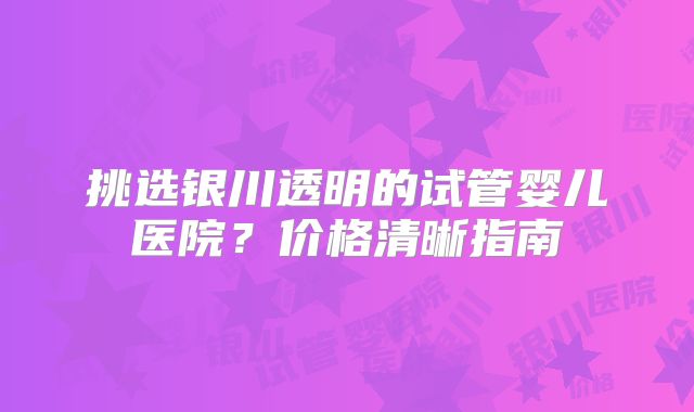 挑选银川透明的试管婴儿医院?价格清晰指南