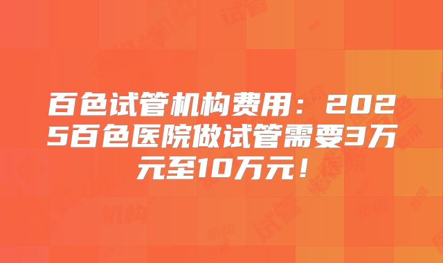 百色试管机构费用：2025百色医院做试管需要3万元至10万元！