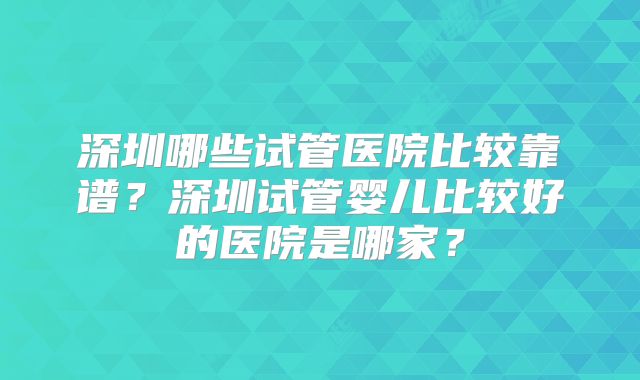 深圳哪些试管医院比较靠谱？深圳试管婴儿比较好的医院是哪家？