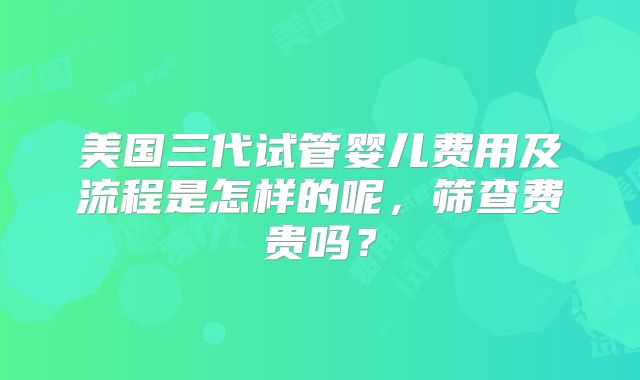 美国三代试管婴儿费用及流程是怎样的呢，筛查费贵吗？