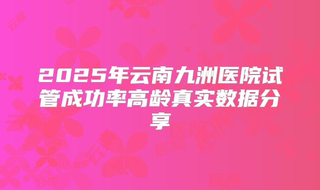 2025年云南九洲医院试管成功率高龄真实数据分享