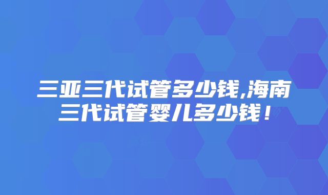 三亚三代试管多少钱,海南三代试管婴儿多少钱！