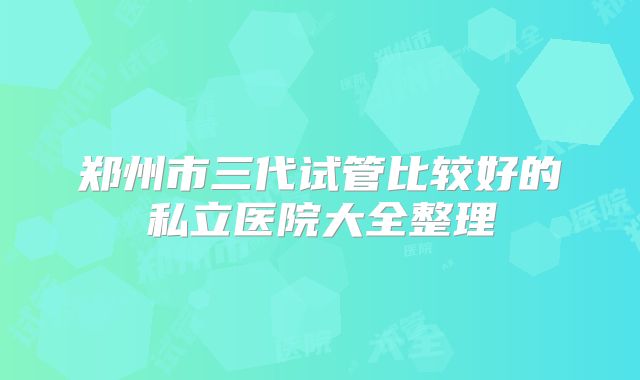 郑州市三代试管比较好的私立医院大全整理