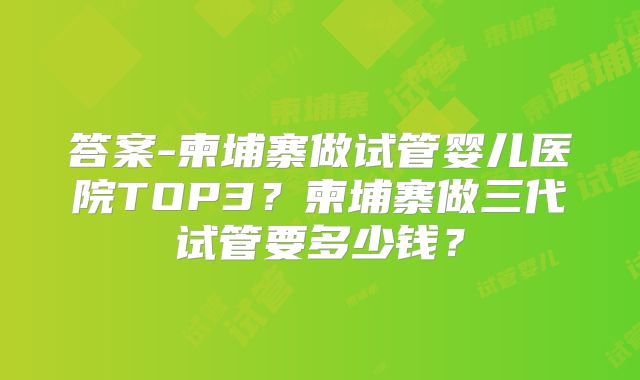 答案-柬埔寨做试管婴儿医院TOP3？柬埔寨做三代试管要多少钱？