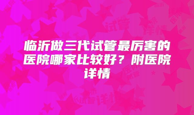 临沂做三代试管最厉害的医院哪家比较好？附医院详情