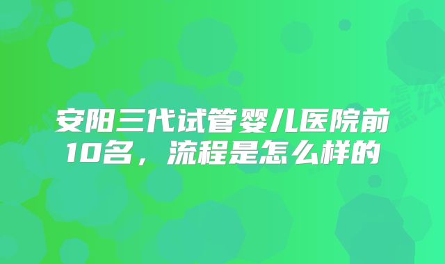 安阳三代试管婴儿医院前10名，流程是怎么样的