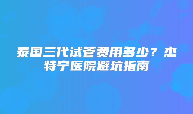 泰国三代试管费用多少？杰特宁医院避坑指南