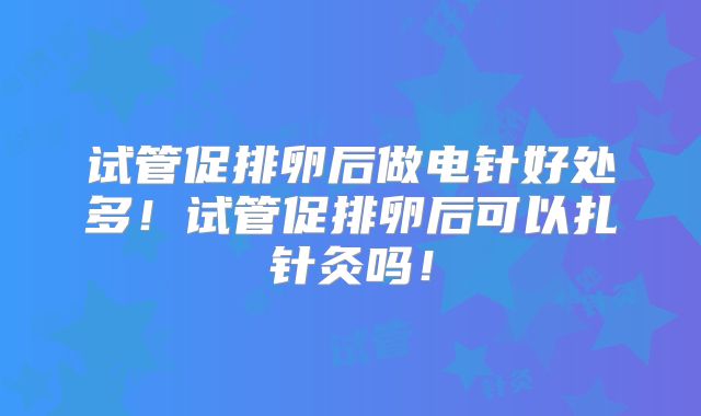 试管促排卵后做电针好处多！试管促排卵后可以扎针灸吗！