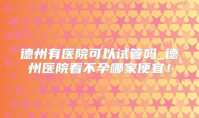 德州有医院可以试管吗_德州医院看不孕哪家便宜！