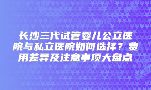 长沙三代试管婴儿公立医院与私立医院如何选择？费用差异及注意事项大盘点
