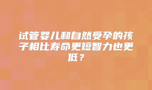 试管婴儿和自然受孕的孩子相比寿命更短智力也更低？